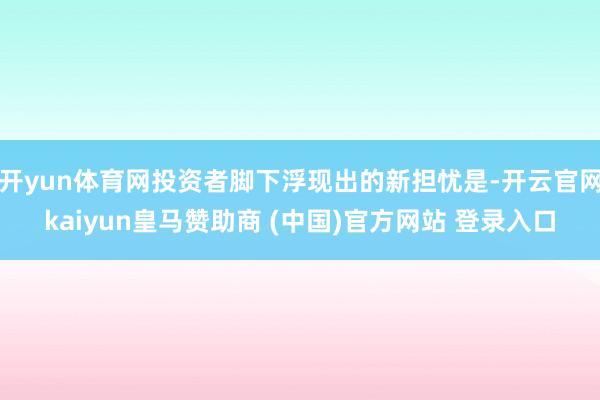 开yun体育网投资者脚下浮现出的新担忧是-开云官网kaiyun皇马赞助商 (中国)官方网站 登录入口