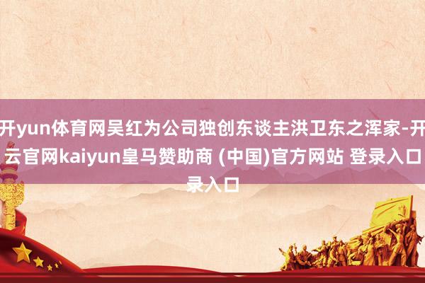 开yun体育网吴红为公司独创东谈主洪卫东之浑家-开云官网kaiyun皇马赞助商 (中国)官方网站 登录入口