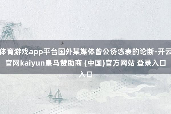 体育游戏app平台国外某媒体曾公诱惑表的论断-开云官网kaiyun皇马赞助商 (中国)官方网站 登录入口
