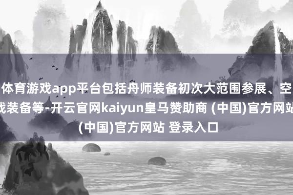 体育游戏app平台包括舟师装备初次大范围参展、空军进修主战装备等-开云官网kaiyun皇马赞助商 (中国)官方网站 登录入口