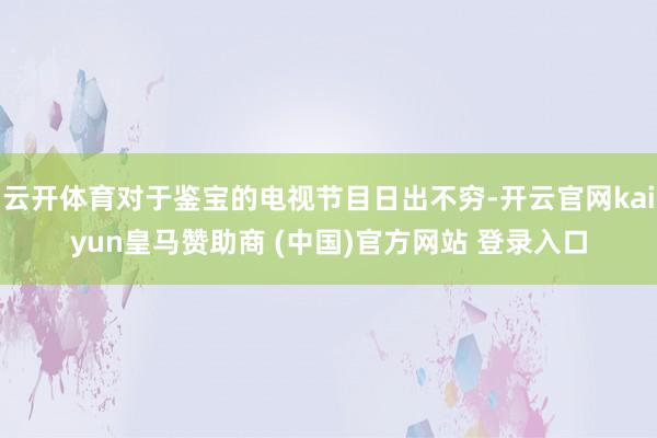 云开体育对于鉴宝的电视节目日出不穷-开云官网kaiyun皇马赞助商 (中国)官方网站 登录入口