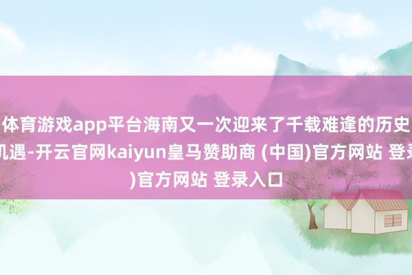 体育游戏app平台海南又一次迎来了千载难逢的历史发展机遇-开云官网kaiyun皇马赞助商 (中国)官方网站 登录入口
