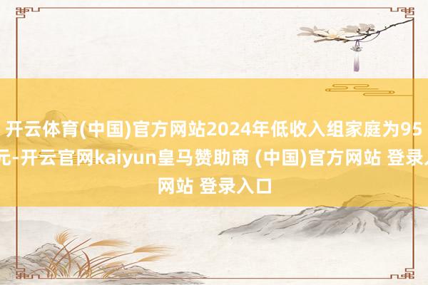 开云体育(中国)官方网站2024年低收入组家庭为9542元-开云官网kaiyun皇马赞助商 (中国)官方网站 登录入口