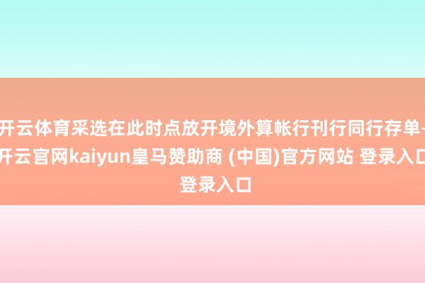 开云体育采选在此时点放开境外算帐行刊行同行存单-开云官网kaiyun皇马赞助商 (中国)官方网站 登录入口