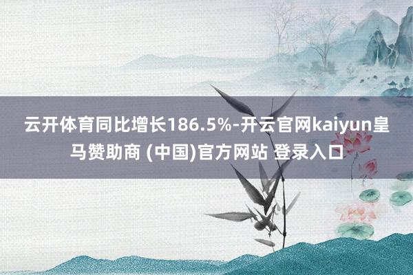 云开体育同比增长186.5%-开云官网kaiyun皇马赞助商 (中国)官方网站 登录入口