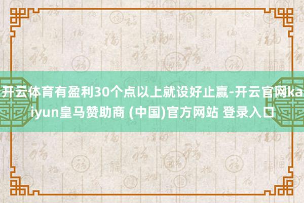 开云体育有盈利30个点以上就设好止赢-开云官网kaiyun皇马赞助商 (中国)官方网站 登录入口