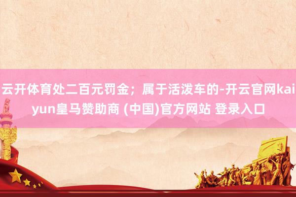 云开体育处二百元罚金；属于活泼车的-开云官网kaiyun皇马赞助商 (中国)官方网站 登录入口