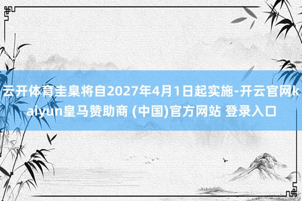 云开体育圭臬将自2027年4月1日起实施-开云官网kaiyun皇马赞助商 (中国)官方网站 登录入口
