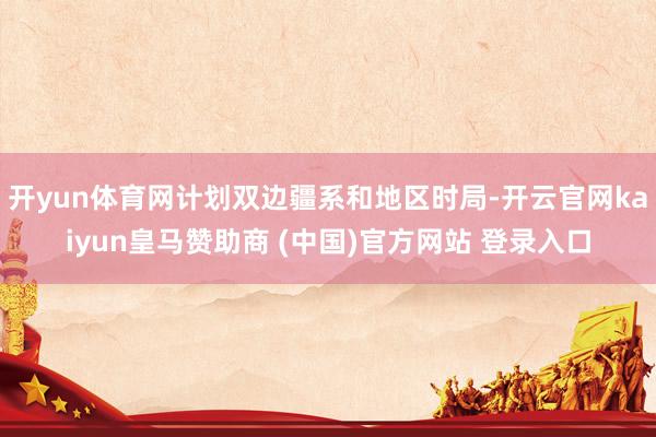 开yun体育网计划双边疆系和地区时局-开云官网kaiyun皇马赞助商 (中国)官方网站 登录入口
