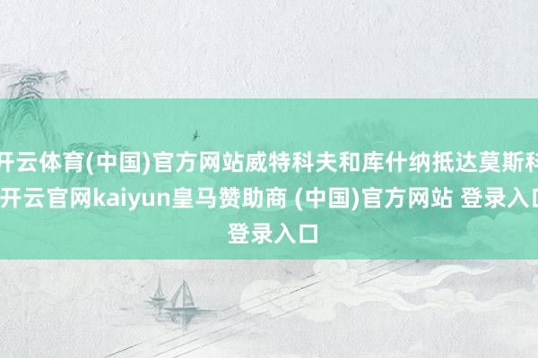 开云体育(中国)官方网站威特科夫和库什纳抵达莫斯科-开云官网kaiyun皇马赞助商 (中国)官方网站 登录入口