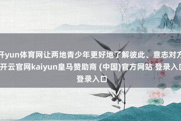 开yun体育网让两地青少年更好地了解彼此、意志对方-开云官网kaiyun皇马赞助商 (中国)官方网站 登录入口