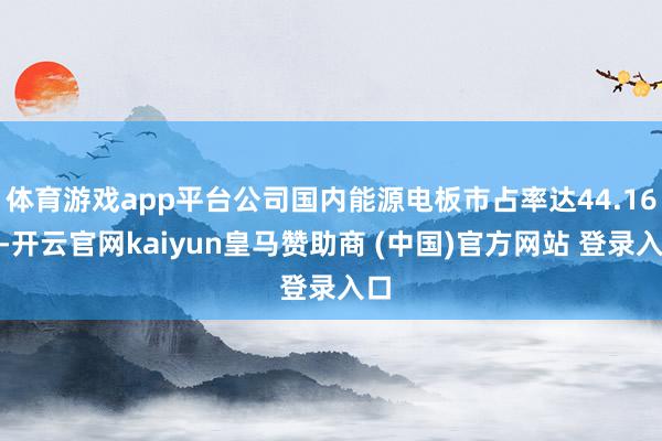 体育游戏app平台公司国内能源电板市占率达44.16%-开云官网kaiyun皇马赞助商 (中国)官方网站 登录入口