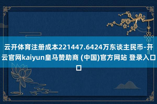 云开体育注册成本221447.6424万东谈主民币-开云官网kaiyun皇马赞助商 (中国)官方网站 登录入口