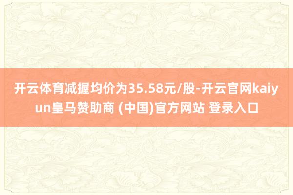 开云体育减握均价为35.58元/股-开云官网kaiyun皇马赞助商 (中国)官方网站 登录入口