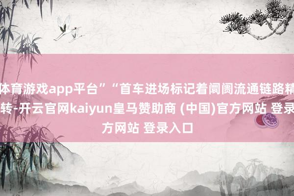 体育游戏app平台”“首车进场标记着阛阓流通链路精采运转-开云官网kaiyun皇马赞助商 (中国)官方网站 登录入口