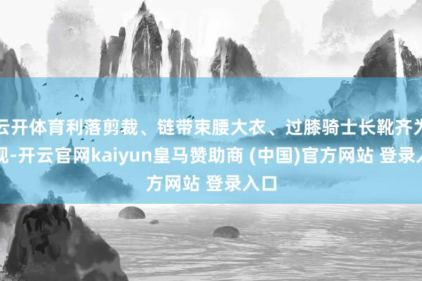 云开体育利落剪裁、链带束腰大衣、过膝骑士长靴齐为体现-开云官网kaiyun皇马赞助商 (中国)官方网站 登录入口